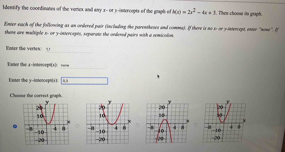 Identify the coordinates of the vertex and any x - or y-intercepts of the graph of h(x)=2x^2-4x+3. Then choose its graph. 
Enter each of the following as an ordered pair (including the parentheses and comma). If there is no x - or y-intercept, enter “none”. If 
there are multiple x - or y-intercepts, separate the ordered pairs with a semicolon. 
Enter the vertex: 1, 1
Enter the x-intercept(s): none 
Enter the y-intercept(s): 0, 3
Choose the correct graph. 
。