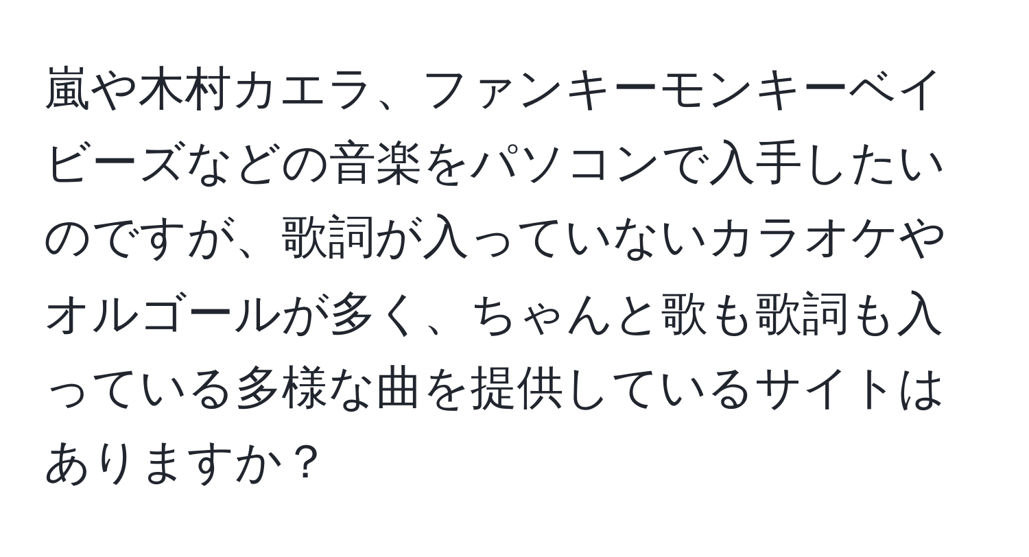 嵐や木村カエラ、ファンキーモンキーベイビーズなどの音楽をパソコンで入手したいのですが、歌詞が入っていないカラオケやオルゴールが多く、ちゃんと歌も歌詞も入っている多様な曲を提供しているサイトはありますか？