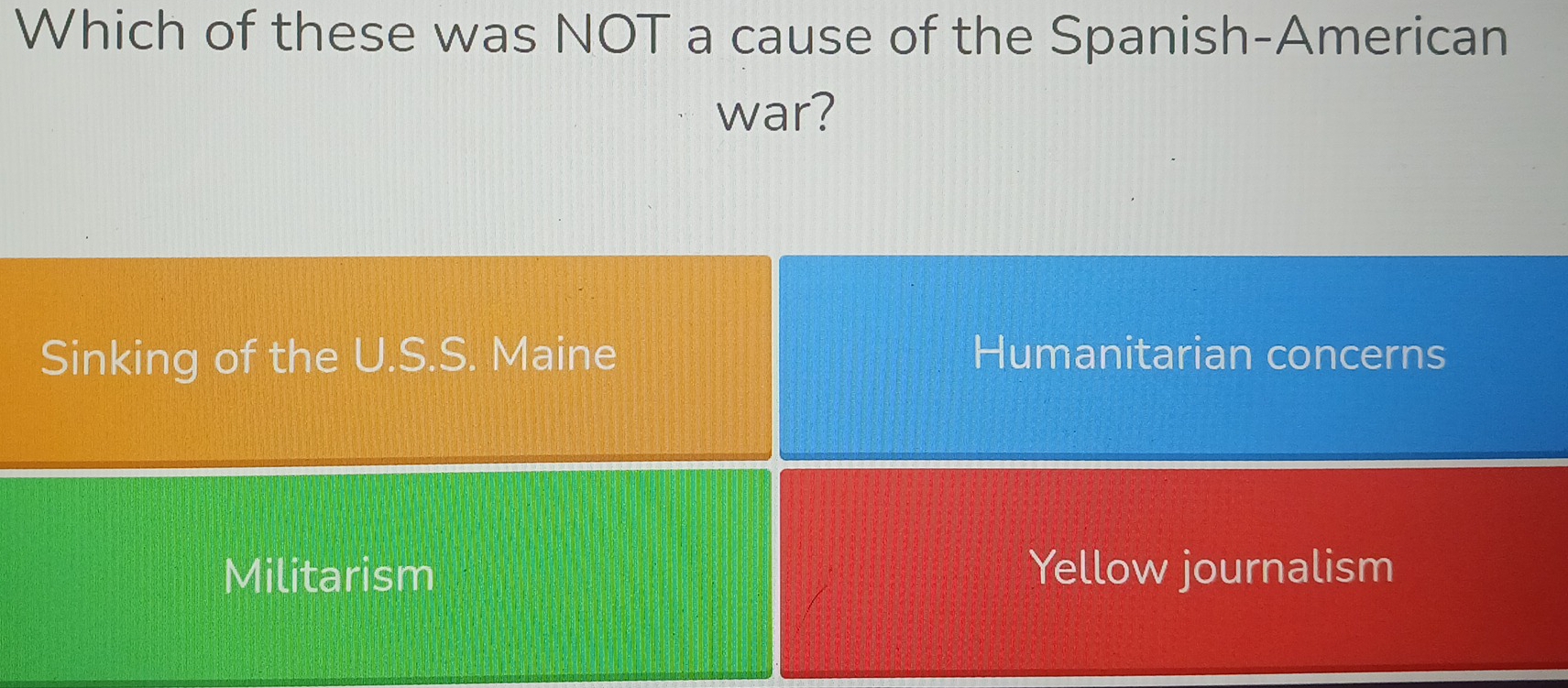 Which of these was NOT a cause of the Spanish-American
war?
Sinking of the U.S.S. Maine Humanitarian concerns
Militarism Yellow journalism