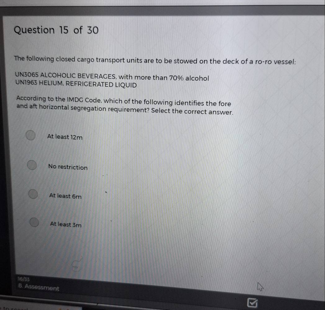 The following closed cargo transport units are to be stowed on the deck of a ro-ro vessel:
UN3065 ALCOHOLIC BEVERAGES, with more than 70% alcohol
UN1963 HELIUM, REFRIGERATED LIQUID
According to the IMDG Code, which of the following identifies the fore
and aft horizontal segregation requirement? Select the correct answer.
At least 12m
No restriction
At least 6m
At least 3m
16/33
8. Assessment