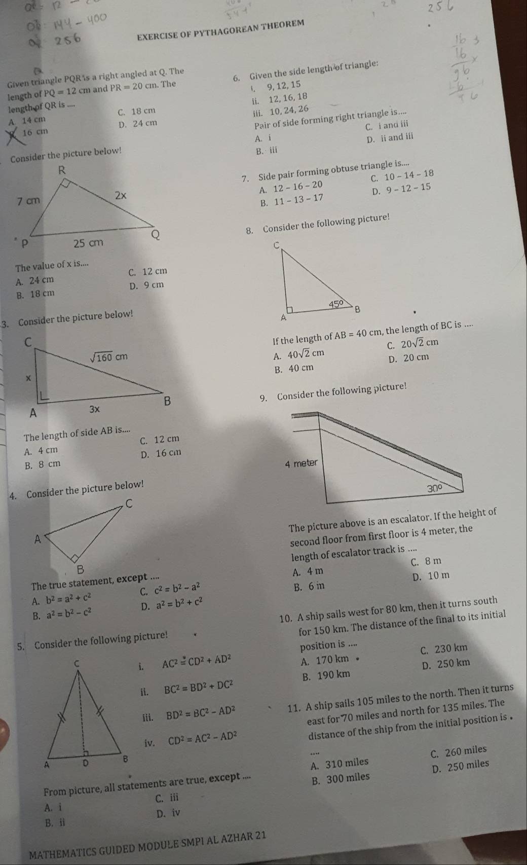 EXERCISE OF PYTHAGOREAN THEOREM
Given triangle PQR's a right angled at Q. The
length of PQ=12cm and PR=20cm. The 6. Given the side length of triangle:
I. 9, 12, 15
length of QR is ....
A. 14 cm C. 18 cm ii. 12, 16, 18
iii. 10, 24, 26
16 cm D. 24 cm
Pair of side forming right triangle is....
A. i
D. ii andi
Consider the picture below! C. i and iii
B. iii
7. Side pair forming obtuse triangle is....
A. 12-16-20 C. 10-14-18
D. 9-12-15
B. 11-13-17
8. Consider the following picture!
The value of x is....
C. 12 cm
A. 24 cm
B. 18 cm D. 9 cm
3. Consider the picture below!
If the length of AB=40cm , the length of BC is ....
C. 20sqrt(2)cm
A. 40sqrt(2)cm
B. 40 cm D. 20 cm
9. Consider the following picture!
The length of side AB is....
A. 4 cm C. 12 cm
B. 8 cm D. 16 cm
4. Consider the picture below!
The picture above is an escalator. If the height of
second floor from first floor is 4 meter, the
length of escalator track is ....
The true statement, except .... A. 4 m C. 8 m
D. 10 m
A. b^2=a^2+c^2 C. c^2=b^2-a^2 B. 6 in
B. a^2=b^2-c^2 D. a^2=b^2+c^2
for 150 km. The distance of the final to its initial
5. Consider the following picture! 10. A ship sails west for 80 km, then it turns south
position is ....
A. 170 km 。 C. 230 km
i. AC^2=CD^2+AD^2 D. 250 km
B. 190 km
ii. BC^2=BD^2+DC^2
iii. BD^2=BC^2-AD^2 11. A ship sails 105 miles to the north. Then it turns
east for 70 miles and north for 135 miles. The
iv. CD^2=AC^2-AD^2
distance of the ship from the initial position is .
D. 250 miles
From picture, all statements are true, except .... A. 310 miles C. 260 miles
A. i C. iii B. 300 miles
B. ii D. iv
MATHEMATICS GUIDED MODULE SMPI AL AZHAR 21