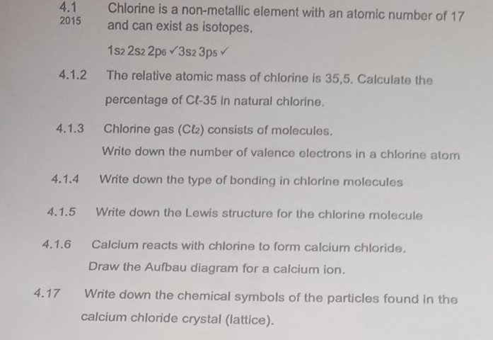 4.1 Chlorine is a non-metallic element with an atomic number of 17
2015 and can exist as isotopes.
1s₂ 2s₂ 2p6 surd 3s23p_5 
4.1.2 The relative atomic mass of chlorine is 35,5. Calculate the 
percentage of Cl- 35 in natural chlorine. 
4.1.3 Chlorine gas (Cł) consists of molecules. 
Write down the number of valence electrons in a chlorine atom 
4.1.4 Write down the type of bonding in chlorine molecules 
4.1.5 Write down the Lewis structure for the chlorine molecule 
4.1.6 Calcium reacts with chlorine to form calcium chloride. 
Draw the Aufbau diagram for a calcium ion. 
4.17 Write down the chemical symbols of the particles found in the 
calcium chloride crystal (lattice).