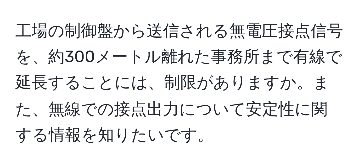 工場の制御盤から送信される無電圧接点信号を、約300メートル離れた事務所まで有線で延長することには、制限がありますか。また、無線での接点出力について安定性に関する情報を知りたいです。