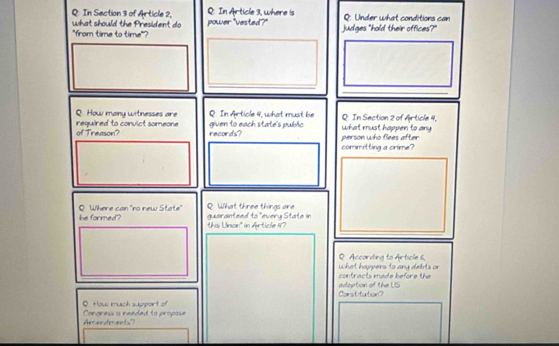 In Section 3 of Article 2, Q. In Article 3, where is Q: Under what conditions can 
what should the President do power "vested?" 
"from time to time"? judges "hold their offices?" 
_ 
_ 
_ 
Q How many witnesses are Q. In Article 4, what must be Q: In Section 2 of Article 4, 
required to convict someone given to each state's public what must happen to any 
of Treason? records? person who flees after 
committing a crime? 
Q Where can "no rew State" Q What three things are 
be formed? guaranteed to° every State in 
this Union'' in Article 47 
Q According to Article 6. 
what happers to any debts or 
contracts made before the 
adoption of the US 
Corstitution? 
O How much support of 
Congress is needed to propose 
Amendments?