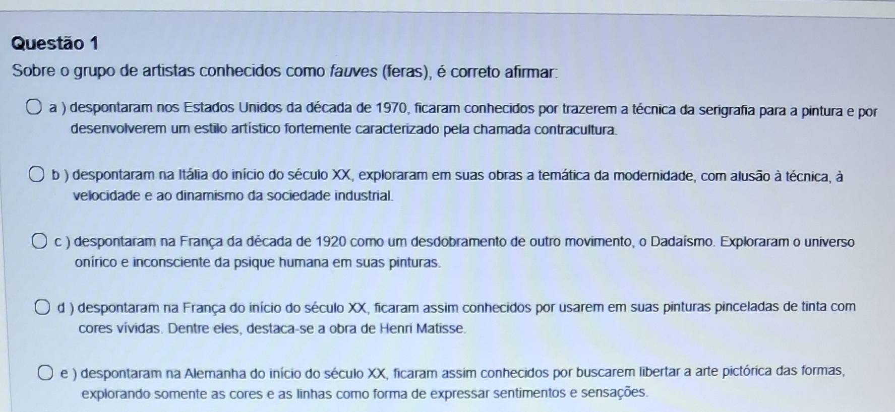 Sobre o grupo de artistas conhecidos como fauves (feras), é correto afirmar:
a ) despontaram nos Estados Unidos da década de 1970, ficaram conhecidos por trazerem a técnica da serigrafia para a pintura e por
desenvolverem um estilo artístico fortemente caracterizado pela chamada contracultura.
b ) despontaram na Itália do início do século XX, exploraram em suas obras a temática da modernidade, com alusão à técnica, à
velocidade e ao dinamismo da sociedade industrial.
c ) despontaram na França da década de 1920 como um desdobramento de outro movimento, o Dadaísmo. Exploraram o universo
onírico e inconsciente da psique humana em suas pinturas.
d ) despontaram na França do início do século XX, ficaram assim conhecidos por usarem em suas pinturas pinceladas de tinta com
cores vívidas. Dentre eles, destaca-se a obra de Henri Matisse.
e ) despontaram na Alemanha do início do século XX, ficaram assim conhecidos por buscarem libertar a arte pictórica das formas,
explorando somente as cores e as linhas como forma de expressar sentimentos e sensações.