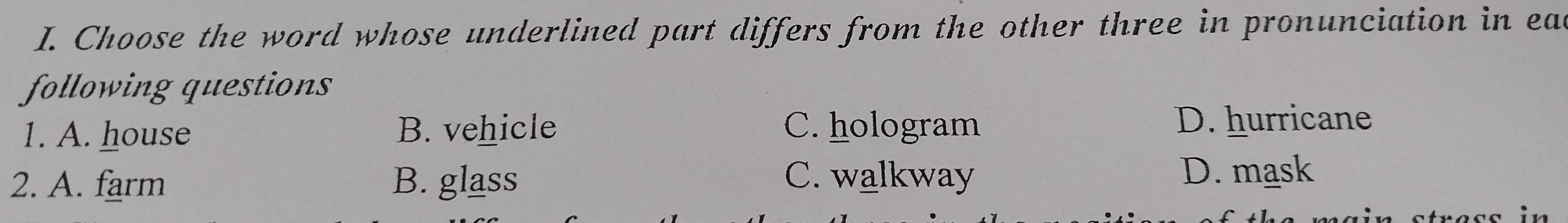 Choose the word whose underlined part differs from the other three in pronunciation in ead
following questions
1. A. house B. vehicle C. hologram
D. hurricane
2. A. farm B. glass C. walkway
D. mask