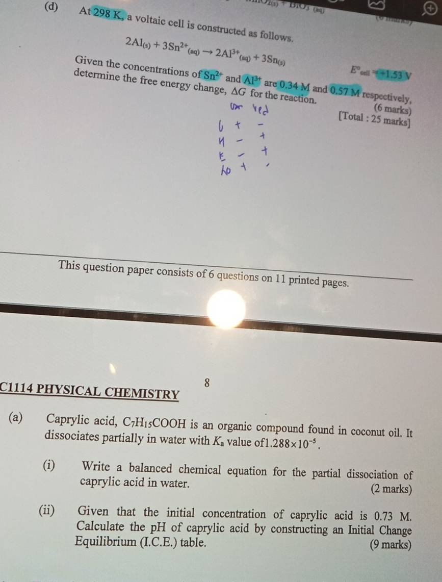 anO_2(3)+B_1O_3(aq (6mrks) 
(d) At 298 K, a voltaic cell is constructed as follows.
2Al_(s)+3Sn^(2+)_(aq)to 2Al^(3+)_(aq)+3Sn_(s)
E°_cot 1=+1.53V
Given the concentrations of Sn^(2+) and Al^(3+) are 0.34 M and 0.57 M respectively, 
determine the free energy change, △ G for the reaction. (6 marks) 
[Total : 25 marks] 
This question paper consists of 6 questions on 11 printed pages. 
8 
C1114 PHYSICAL CHEMISTRY 
(a) Caprylic acid, C_7H_15COOH is an organic compound found in coconut oil. It 
dissociates partially in water with K_a value of1 288* 10^(-5). 
(i) Write a balanced chemical equation for the partial dissociation of 
caprylic acid in water. 
(2 marks) 
(ii) Given that the initial concentration of caprylic acid is 0.73 M. 
Calculate the pH of caprylic acid by constructing an Initial Change 
Equilibrium (I.C.E.) table. (9 marks)