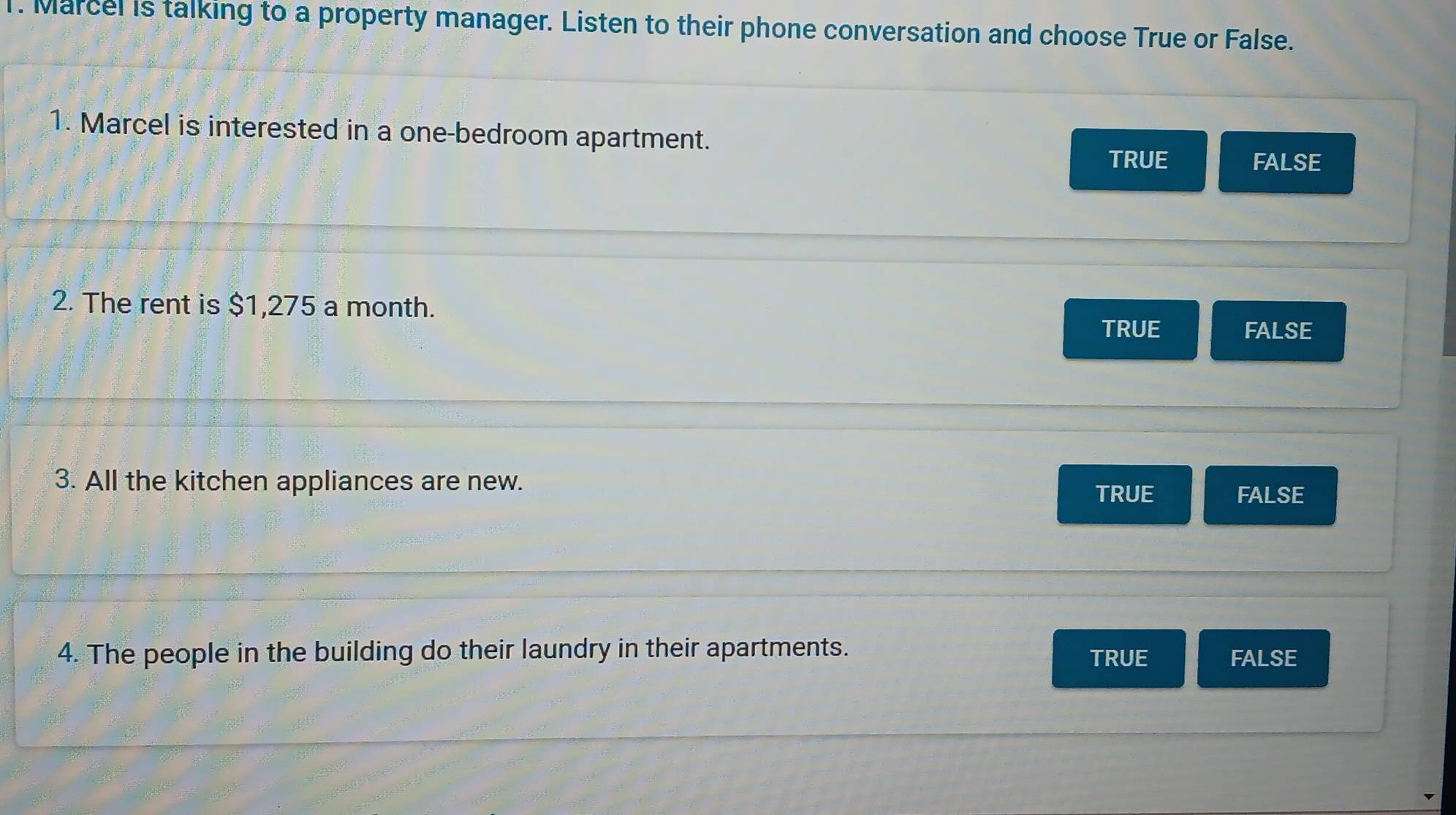 Marcel is talking to a property manager. Listen to their phone conversation and choose True or False.
1. Marcel is interested in a one-bedroom apartment.
TRUE FALSE
2. The rent is $1,275 a month.
TRUE FALSE
3. All the kitchen appliances are new.
TRUE FALSE
4. The people in the building do their laundry in their apartments. TRUE FALSE