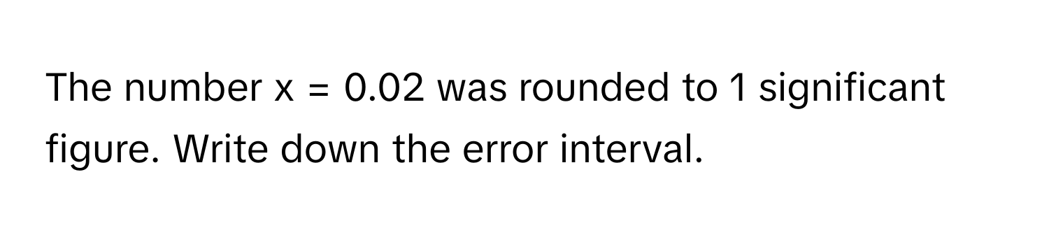 The number x = 0.02 was rounded to 1 significant figure. Write down the error interval.