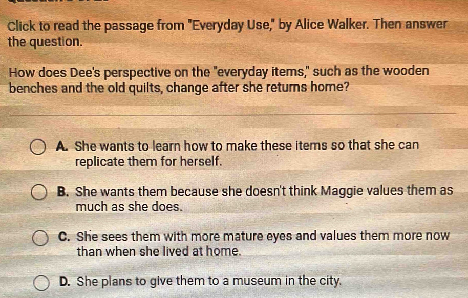 Click to read the passage from "Everyday Use," by Alice Walker. Then answer
the question.
How does Dee's perspective on the "everyday items," such as the wooden
benches and the old quilts, change after she returns home?
A. She wants to learn how to make these items so that she can
replicate them for herself.
B. She wants them because she doesn't think Maggie values them as
much as she does.
C. She sees them with more mature eyes and values them more now
than when she lived at home.
D. She plans to give them to a museum in the city.