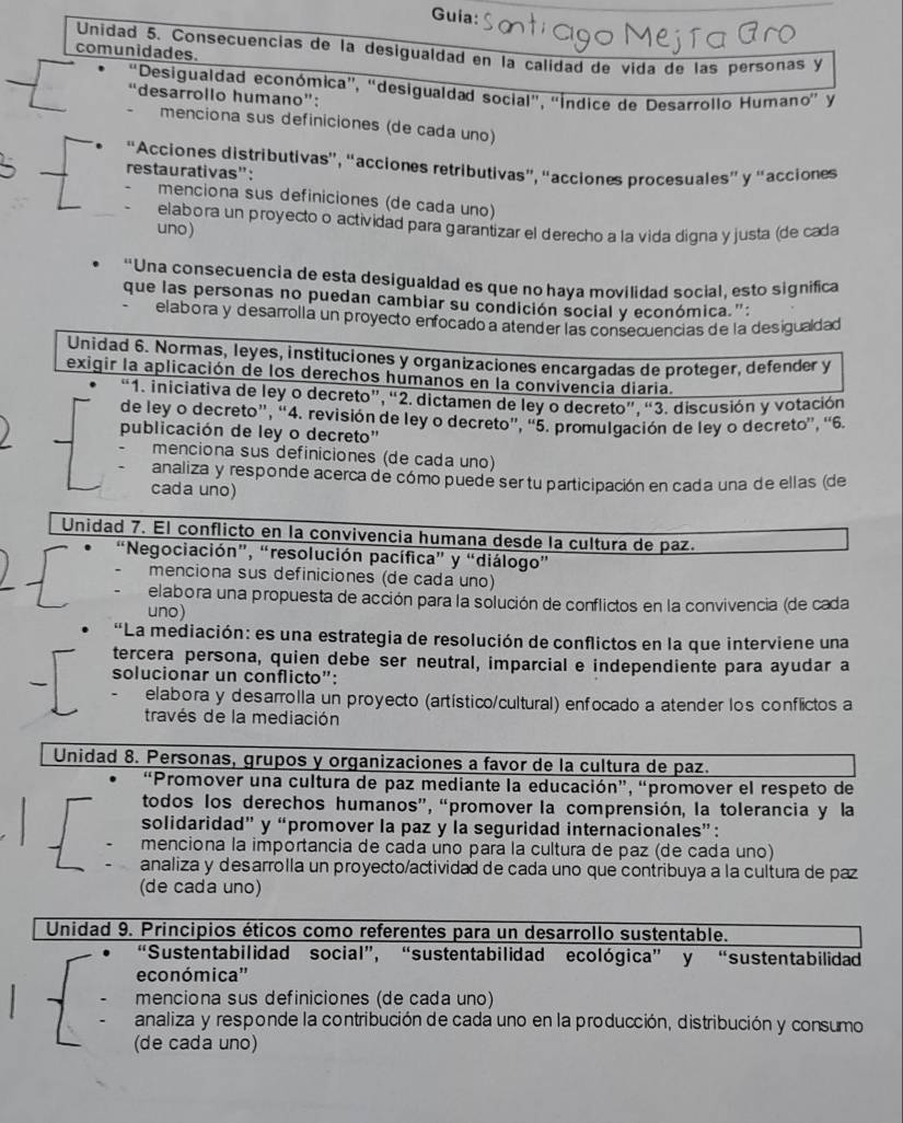 Guia:
Unidad 5. Consecuencias de la desigualdad en la calidad de vida de las personas y
comunidades.
'Desigualdad económica'', 'desigualdad social'', ''Índice de Desarrollo Humano'' y
desarrollo humano":
menciona sus definiciones (de cada uno)
“Acciones distributivas”, “acciones retributivas”, “acciones procesuales” y “acciones
restaurativas":
menciona sus definiciones (de cada uno)
elabora un proyecto o actividad para garantizar el derecho a la vida digna y justa (de cada
uno)
“Una consecuencia de esta desigualdad es que no haya movilidad social, esto significa
que las personas no puedan cambiar su condición social y económica.":
elabora y desarrolla un proyecto enfocado a atender las consecuencias de la desigualdad
Unidad 6. Normas, leyes, instituciones y organizaciones encargadas de proteger, defender y
exigir la aplicación de los derechos humanos en la convivencia diaria.
“1. iniciativa de ley o decreto”, “2. dictamen de ley o decreto”, “3. discusión y votación
de ley o decreto”, “4. revisión de ley o decreto”, “5. promulgación de ley o decreto”, “6.
publicación de ley o decreto'
menciona sus definiciones (de cada uno)
analiza y responde acerca de cómo puede ser tu participación en cada una de ellas (de
cada uno)
Unidad 7. El conflicto en la convivencia humana desde la cultura de paz.
“Negociación”, “resolución pacífica” y “diálogo”
menciona sus definiciones (de cada uno)
elabora una propuesta de acción para la solución de conflictos en la convivencia (de cada
uno)
'La mediación: es una estrategia de resolución de conflictos en la que interviene una
tercera persona, quien debe ser neutral, imparcial e independiente para ayudar a
solucionar un conflicto":
elabora y desarrolla un proyecto (artístico/cultural) enfocado a atender los conflictos a
través de la mediación
Unidad 8. Personas, grupos y organizaciones a favor de la cultura de paz.
“Promover una cultura de paz mediante la educación”, “promover el respeto de
todos los derechos humanos”, “promover la comprensión, la tolerancia y la
solidaridad” y “promover la paz y la seguridad internacionales”:
menciona la importancia de cada uno para la cultura de paz (de cada uno)
analiza y desarrolla un proyecto/actividad de cada uno que contribuya a la cultura de paz
(de cada uno)
Unidad 9. Principios éticos como referentes para un desarrollo sustentable.
“Sustentabilidad social”, “sustentabilidad ecológica” y “sustentabilidad
económica''
menciona sus definiciones (de cada uno)
analiza y responde la contribución de cada uno en la producción, distribución y consumo
(de cada uno)