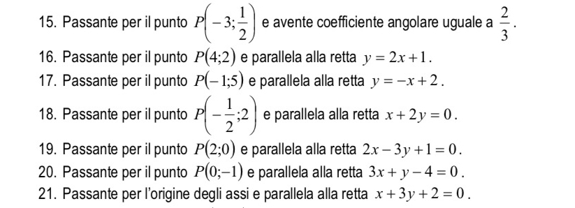 Passante per il punto P(-3; 1/2 ) e avente coefficiente angolare uguale a  2/3 . 
16. Passante per il punto P(4;2) e parallela alla retta y=2x+1. 
17. Passante per il punto P(-1;5) e parallela alla retta y=-x+2. 
18. Passante per il punto P(- 1/2 ;2) e parallela alla retta x+2y=0. 
19. Passante per il punto P(2;0) e parallela alla retta 2x-3y+1=0. 
20. Passante per il punto P(0;-1) e parallela alla retta 3x+y-4=0. 
21. Passante per l’origine degli assi e parallela alla retta x+3y+2=0.