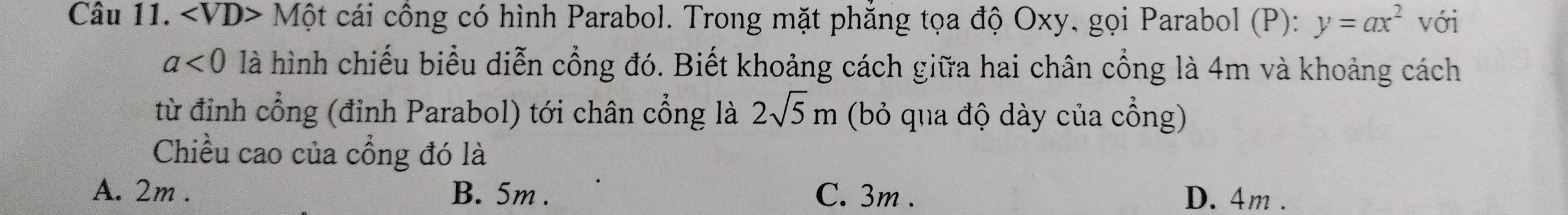 ∠ VD> * Một cái cổng có hình Parabol. Trong mặt phẳng tọa độ Oxy, gọi Parabol (P): y=ax^2 với
a<0</tex> là hình chiếu biểu diễn cổng đó. Biết khoảng cách giữa hai chân cổng là 4m và khoảng cách
từ đinh cổng (đỉnh Parabol) tới chân cổng là 2sqrt(5)m (bỏ qua độ dày của cổng)
Chiều cao của cổng đó là
A. 2m. B. 5m. C. 3m. D. 4m.