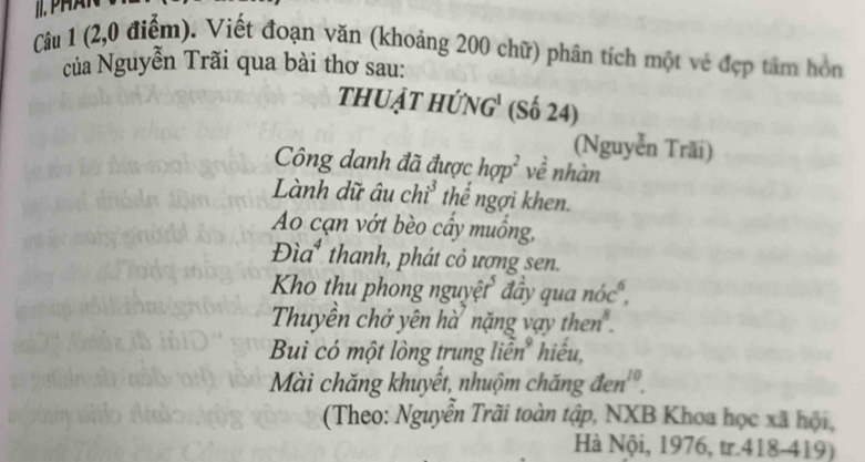 (2,0 điểm). Viết đoạn văn (khoảng 200 chữ) phân tích một vẻ đẹp tâm hòn 
của Nguyễn Trãi qua bài thơ sau: 
thuật hứng' (Số 24) 
(Nguyễn Trãi) 
Công danh đã được hop^2 về nhàn 
Lành dữ âu chi^3 thể ngợi khen. 
Ao cạn vớt bèo cầy muồng, 
Đìa* thanh, phát cỏ ương sen. 
Kho thu phong nguyệt đẩy qua nóc°, 
Thuyền chở yên hà nặng vay then . 
Bui có một lòng trung liên" hiểu 
Mài chăng khuyết, nhuộm chăng đen'. 
(Theo: Nguyễn Trãi toàn tập, NXB Khoa học xã hội, 
Hà Nội, 1976, tr.418-419)