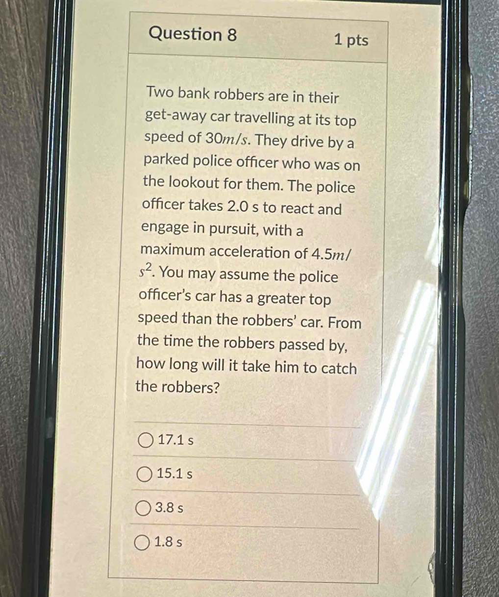 Two bank robbers are in their
get-away car travelling at its top
speed of 30m/s. They drive by a
parked police officer who was on
the lookout for them. The police
officer takes 2.0 s to react and
engage in pursuit, with a
maximum acceleration of 4.5m/
s^2. You may assume the police
officer’s car has a greater top
speed than the robbers’ car. From
the time the robbers passed by,
how long will it take him to catch
the robbers?
17.1 s
15.1 s
3.8 s
1.8 s