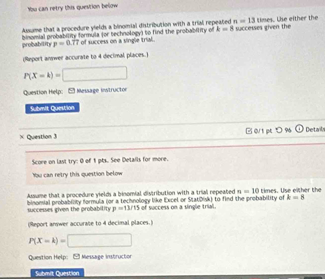 Ybu can retry this question below 
Assume that a procedure yields a binomial distribution with a trial repeated successes given the n=13 times. Use either the 
binomial probability formula (or technology) to find the probability of k=8
probability p=0.77 of success on a single trial. 
(Report answer accurate to 4 decimal places.)
P(X=k)=□
Question Help: Message instructor 
Submit Question 
× Question 3 □ 0/1pt つ 96 Details 
Score on last try: 0 of 1 pts. See Details for more. 
bu can retry this question below 
Assume that a procedure yields a binomial distribution with a trial repeated n=10 times. Use either the 
binomial probability formula (or a technology like Excel or StatDisk) to find the probability of k=8
successes given the probability p=13/15 of success on a single trial. 
(Report answer accurate to 4 decimal places.)
P(X=k)=□
Question Help: - Message instructor 
Submit Question