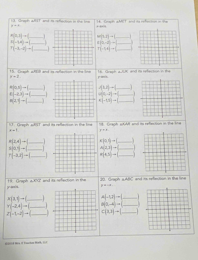 Graph △ RST and its reflection in the line 14. Graph △ MET and its reflection in the
y=x
x-axis.
R(0,3)to _ M(5,2)to _)
S(-1,4)to _
E(0,-2)to ( _
T(-3,-2)to )
T(-1,4)to (
15. Graph △ REB and its reflection in the line 16. Graph △ JUK and its reflection in the
y=2. y-axis.
R(0,5)to _ 
_ J(3,2)to (
E(-2,3)to (_  _ 
_ ∪ (0,-2)to (_ )
B(2,1)to ( _ 
_ K(-1,5)to (_ 
17. Graph △ RST and its reflection in the line 18. Graph △ KAR and its reflection in the line
x=1.
y=x.
R(2,4)to ( _ _  K(0,1)to ( _ _ ) 
_ S(0,1)to (_ )
A(2,3)to (_ ) _ 
_ T(-3,2)to (_ 
_ R(4,5)to (_ )
19. Graph △ XYZ and its reflection in the 20. Graph △ ABC and its reflection in the line 
y-axis.
y=-x.
X(3,1)to ( _ _ 
A(-1,2)to ( _  _ 
Y(-2,4)to ( _  _ )
_ B(0,-4)to (_ )
Z(-1,-2)to ( _ _ 
C(3,3)to (_  _ _  
©2018 Mrs. E Teaches Math, LLC