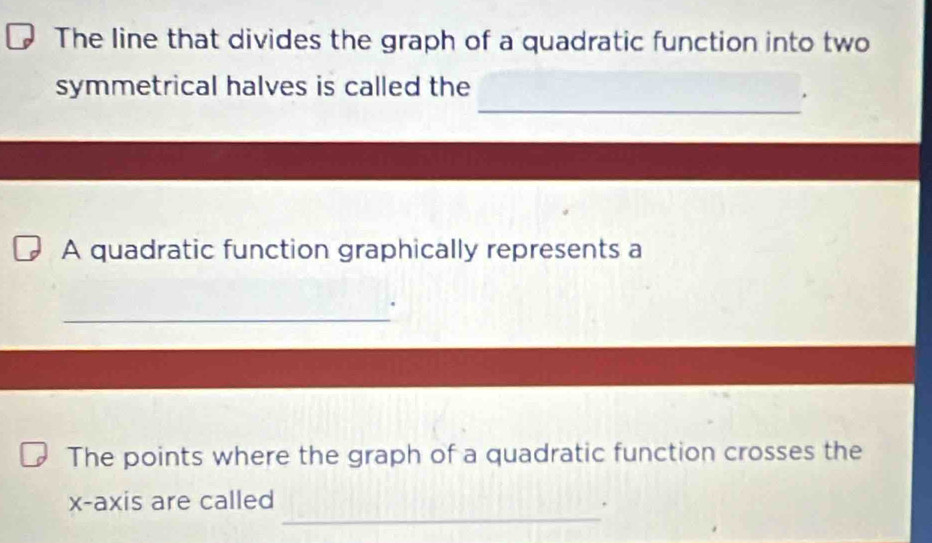 The line that divides the graph of a quadratic function into two 
_ 
symmetrical halves is called the 
. 
A quadratic function graphically represents a 
_ 
The points where the graph of a quadratic function crosses the 
_ 
x-axis are called 
*