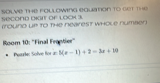 Solve the following equation to get the 
Second digit of lock 3. 
(round up to the nearest whole number) 
Room 10: "Final Frontier" 
Puzzle: Solve for æ: 5(x-1)+2=3x+10