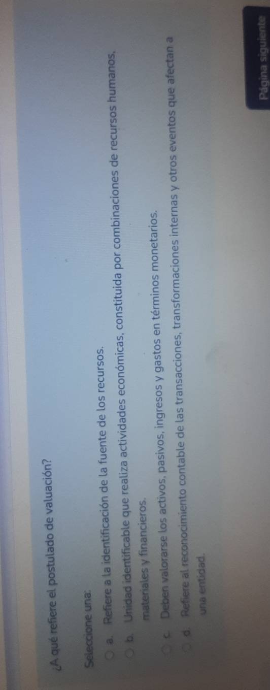 ¿A qué refiere el postulado de valuación?
Seleccione una:
a. Refiere a la identificación de la fuente de los recursos.
b. Unidad identificable que realiza actividades económicas, constituida por combinaciones de recursos humanos,
materiales y financieros.
c. Deben valorarse los activos, pasivos, ingresos y gastos en términos monetarios.
d. Refiere al reconocimiento contable de las transacciones, transformaciones internas y otros eventos que afectan a
una entidad.
Página siguiente