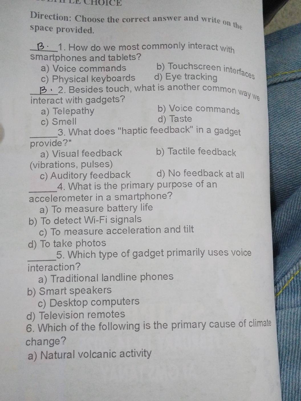 TLE CHOICE
Direction: Choose the correct answer and write on the
space provided.
_1. How do we most commonly interact with
smartphones and tabllets?
a) Voice commands b) Touchscreen interfaces
c) Physical keyboards d) Eye tracking
_2. Besides touch, what is another common way we
interact with gadgets?
a) Telepathy
b) Voice commands
c) Smell d) Taste
_
3. What does "haptic feedback" in a gadget
provide?*
a) Visual feedback b) Tactile feedback
(vibrations, pulses)
c) Auditory feedback d) No feedback at all
_
4. What is the primary purpose of an
accelerometer in a smartphone?
a) To measure battery life
b) To detect Wi-Fi signals
c) To measure acceleration and tilt
d) To take photos
_5. Which type of gadget primarily uses voice
interaction?
a) Traditional landline phones
b) Smart speakers
c) Desktop computers
d) Television remotes
6. Which of the following is the primary cause of climate
change?
a) Natural volcanic activity