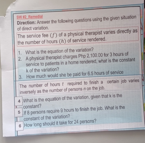 SW #2 Remedial 
Direction: Answer the following questions using the given situation 
of direct variation. 
The service fee (f) of a physical therapist varies directly as 
the number of hours (ん) of service rendered. 
1. What is the equation of the variation? 
2. A physical therapist charges Php 2,100.00 for 3 hours of 
service to patients in a home rendered, what is the constant
k of the variation? 
3. How much would she be paid for 6.5 hours of service 
The number of hours t required to finish a certain job varies 
inversely as the number of persons n on the job. 
4 .What is the equation of the variation, given that k is the 
constant? 
5 If 8 persons require 9 hours to finish the job. What is the 
constant of the variation? 
6 .How long should it take for 24 persons?