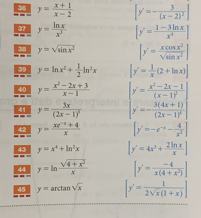 36 y= (x+1)/x-2 
[y'=-frac 3(x-2)^2]
37 y= ln x/x^3  [y'= (1-3ln x)/x^4 ]
38 y=sqrt(sin x^2)
[y'= xcos x^2/sqrt(sin x^2) ]
39 y=ln x^2+ 1/2 ln^2x [y'= 1/x (2+ln x)]
40 y= (x^2-2x+3)/x-1  [y'=frac x^2-2x-1(x-1)^2]
41 y=frac 3x(2x-1)^3 [y'=-frac 3(4x+1)(2x-1)^4]
42 y= (xe^(-x)+4)/x  [y'=-e^(-x)- 4/x^2 ]
43 y=x^4+ln^2x [y'=4x^3+ 2ln x/x ]
44 y=ln  (sqrt(4+x^2))/x  [y'= (-4)/x(4+x^2) ]
45 y=arctan sqrt(x)
[y'= 1/2sqrt(x)(1+x) ]