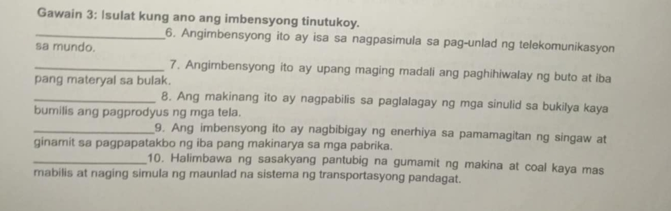 Gawain 3: Isulat kung ano ang imbensyong tinutukoy. 
_6. Angimbensyong ito ay isa sa nagpasimula sa pag-unlad ng telekomunikasyon 
sa mundo. 
_7. Angimbensyong ito ay upang maging madali ang paghihiwalay ng buto at iba 
pang materyal sa bulak. 
_8. Ang makinang ito ay nagpabilis sa paglalagay ng mga sinulid sa bukilya kaya 
bumilis ang pagprodyus ng mga tela. 
_9. Ang imbensyong ito ay nagbibigay ng enerhiya sa pamamagitan ng singaw at 
ginamit sa pagpapatakbo ng iba pang makinarya sa mga pabrika. 
_10. Halimbawa ng sasakyang pantubig na gumamit ng makina at coal kaya mas 
mabilis at naging simula ng maunlad na sistema ng transportasyong pandagat.