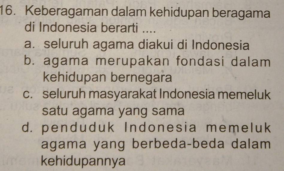 Keberagaman dalam kehidupan beragama
di Indonesia berarti ....
a. seluruh agama diakui di Indonesia
b. agama merupakan fondasi dalam
kehidupan bernegara
c. seluruh masyarakat Indonesia memeluk
satu agama yang sama
d. penduduk Indonesia memeluk
agama yang berbeda-beda dalam
kehidupannya