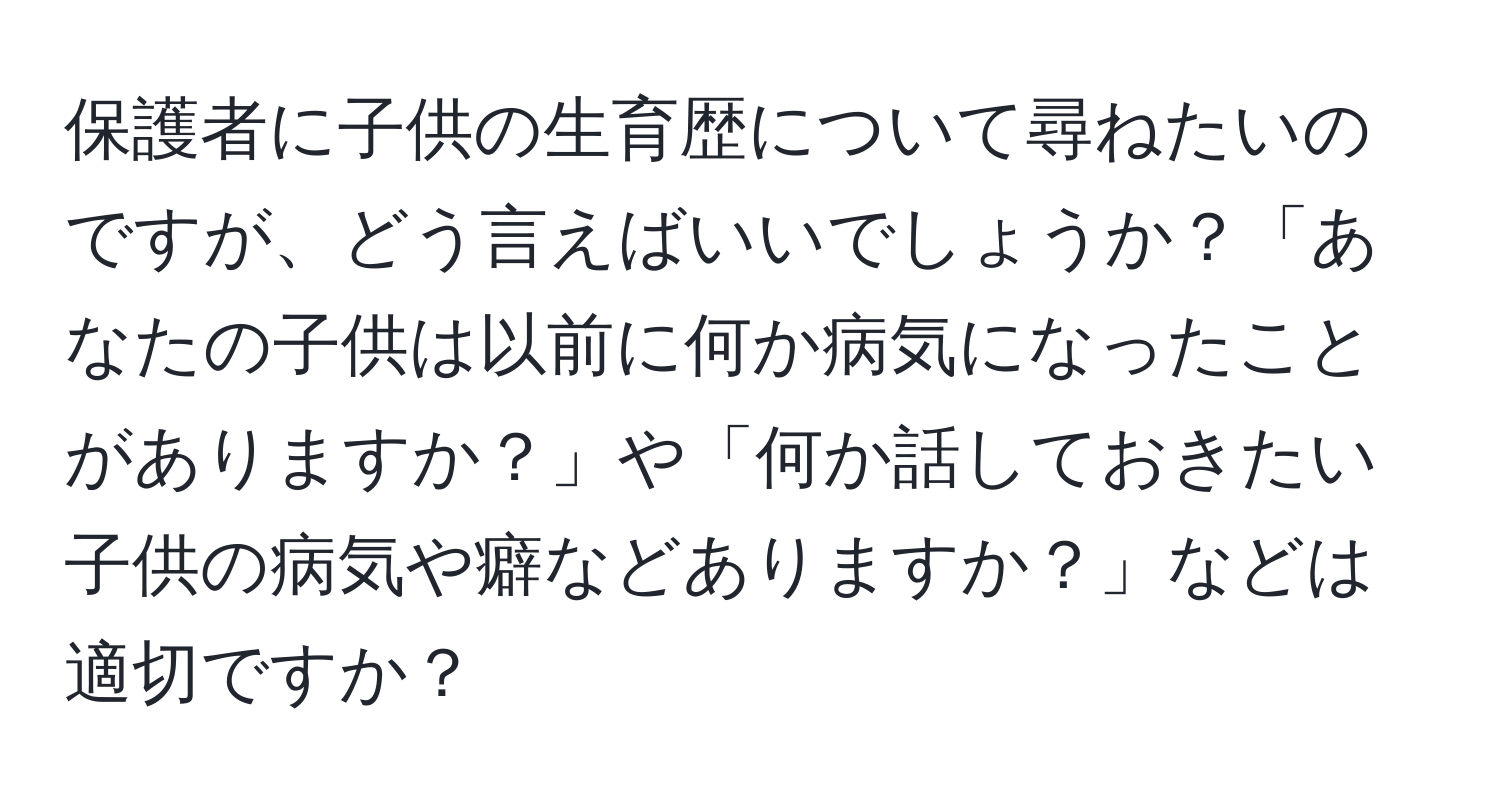 保護者に子供の生育歴について尋ねたいのですが、どう言えばいいでしょうか？「あなたの子供は以前に何か病気になったことがありますか？」や「何か話しておきたい子供の病気や癖などありますか？」などは適切ですか？