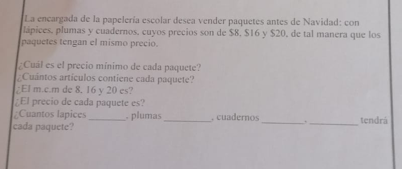 La encargada de la papelería escolar desea vender paquetes antes de Navidad: con 
lápices, plumas y cuadernos. cuyos precios son de $8, $16 y $20, de tal manera que los 
paquetes tengan el mismo precio. 
¿Cuál es el precio mínimo de cada paquete? 
¿Cuántos artículos contiene cada paquete? 
¿El m.c.m de 8. 16 y 20 es? 
¿El precio de cada paquete es? 
Cuantos lapices_ . plumas_ , cuadernos __tendrá 
cada paquete?