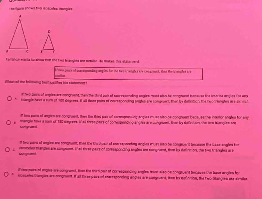 The figure shows two isosceles triangles.

Terrance wants to show that the two triangles are similar. He makes this statement
If two pairs of corresponding ungles for the two triangles are congruent, then the triangles are
somilar
Which of the following best justifies his staterent?
If two pairs of angles are congruent, then the third pair of corresponding angles must also be congruent because the interior angles for any
A triangle have a sum of 180 degrees. If all three pairs of corresponding angles are congruent, then by definition, the two triangles are similar.
If two pairs of angles are congruent, then the third pair of corresponding angles must also be congruent because the interior angles for any
. trangle have a sum of 180 degrees. If all three pairs of corresponding angles are congruent, then by definition, the two triangles are
congruent.
lf two pairs of angles are congruent, then the third pair of corresponding angles must also be congruent because the base angles for
C isosceles triangles are congruent. If all three pairs of corresponding angles are congruent, then by definition, the two triangles are
congruent
If two pairs of angles are congruent, then the third pair of corresponding angles must also be congruent because the base angles for
。 isosceles triangies are congruent. If all three pairs of corresponding angles are congruent, then by definition, the two triangles are similar