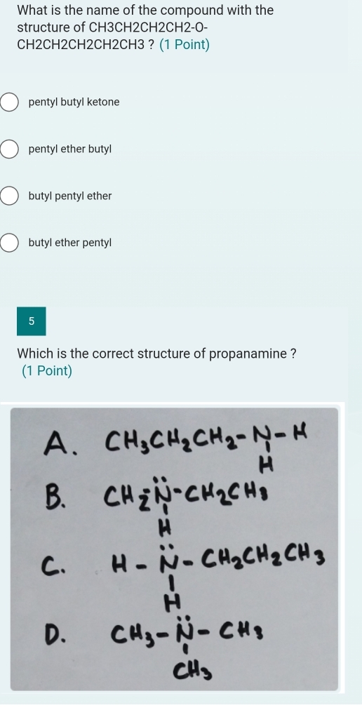 What is the name of the compound with the
structure of CH3CH2CH2CH2-O-
CH2CH2CH2CH2CH3 ? (1 Point)
pentyl butyl ketone
pentyl ether butyl
butyl pentyl ether
butyl ether pentyl
5
Which is the correct structure of propanamine ?
(1 Point)