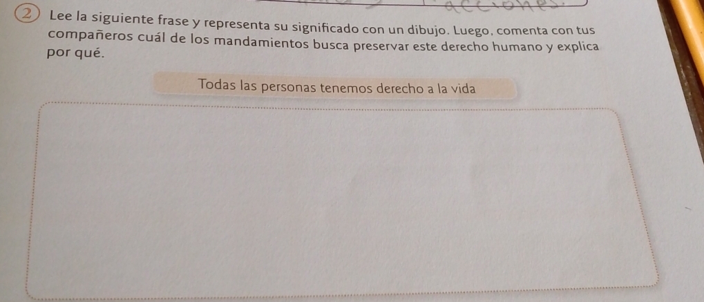 ② Lee la siguiente frase y representa su significado con un dibujo. Luego, comenta con tus 
compañeros cuál de los mandamientos busca preservar este derecho humano y explica 
por qué. 
Todas las personas tenemos derecho a la vida