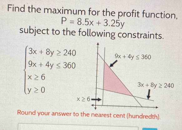 Find the maximum for the profit function,
P=8.5x+3.25y
subject to the following constraints.
beginarrayl 3x+8y≥ 240 9x+4y≤ 360 x≥ 6 y≥ 0endarray.
Round your answer to the nearest cent (hundredth).