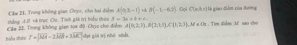 Trong không gian Oxyz, cho hai điểm A(0;3;-1) và B(-1;-6;2). Gọi C(a;b;c) là giao điểm của dường 
thắng A. B và trục Ox. Tính giá trị biểu thức S=3a+b+c. 
Câu 22. Trong không gian tọa độ Oxyz cho điểm A(0;2;3), B(2;1;1), C(1;2;3), M∈ Oz. Tìm điểm M sao cho 
biểu thức T=|overline MA-2overline MB+3overline MC| đạt giá trị nhỏ nhất.