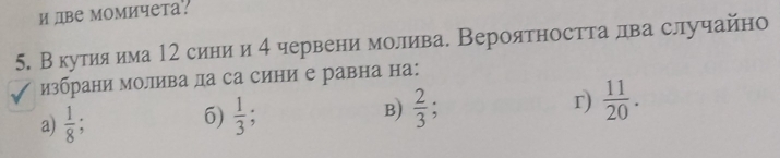 и две момичета.
5. В кутияαима 12 синиαи 4 червени молива. Вероятността лва случайно
избрани молива ла са сини е равна на:
a)  1/8 ;  1/3 ; B)  2/3  r)  11/20 . 
6)