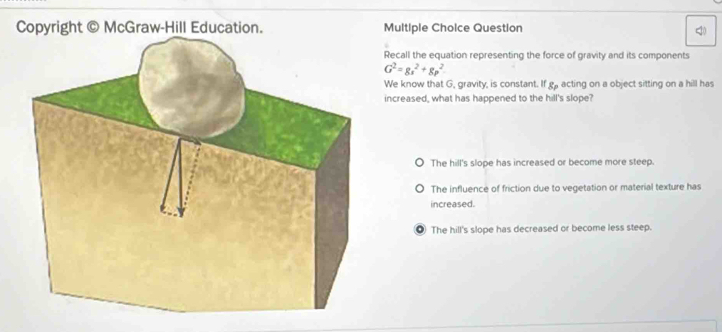 Copyright © McGraw-Hill Education. Multiple Choice Question <
Recall the equation representing the force of gravity and its components
 G^2=gs^2+gp^2
We know that G, gravity, is constant. If g acting on a object sitting on a hill has
increased, what has happened to the hill's slope?
The hill's slope has increased or become more steep.
The influence of friction due to vegetation or material texture has
increased.
● The hill's slope has decreased or become less steep.