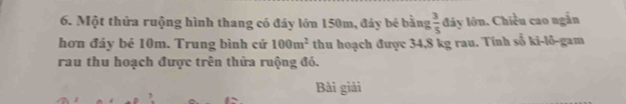 Một thửa ruộng hình thang có đáy lớn 150m, đáy bé bằng  3/5  láy lớn. Chiều cao ngắn 
hơn đảy bé 10m. Trung bình cứ 100m^2 thu hoạch được 34,8 kg rau. Tính số ki-lõ-gam 
rau thu hoạch được trên thửa ruộng đó. 
Bài giải