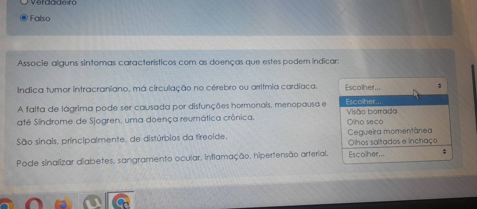 Verdadeiro
Falso
Associe alguns sintomas característicos com as doenças que estes podem indicar:
Indica tumor intracraniano, má circulação no cérebro ou arritmia cardíaca. Escolher...
A falta de lágrima pode ser causada por disfunções hormonais, menopausa e Escolher.
Visão borrada
até Síndrome de Sjogren, uma doença reumática crônica.
Olho seco
São sinais, principalmente, de distúrbios da tireoide. Cegueira momentânea
Olhos saltados e inchaço
Pode sinalizar diabetes, sangramento ocular, inflamação, hipertensão arterial. Escolher...