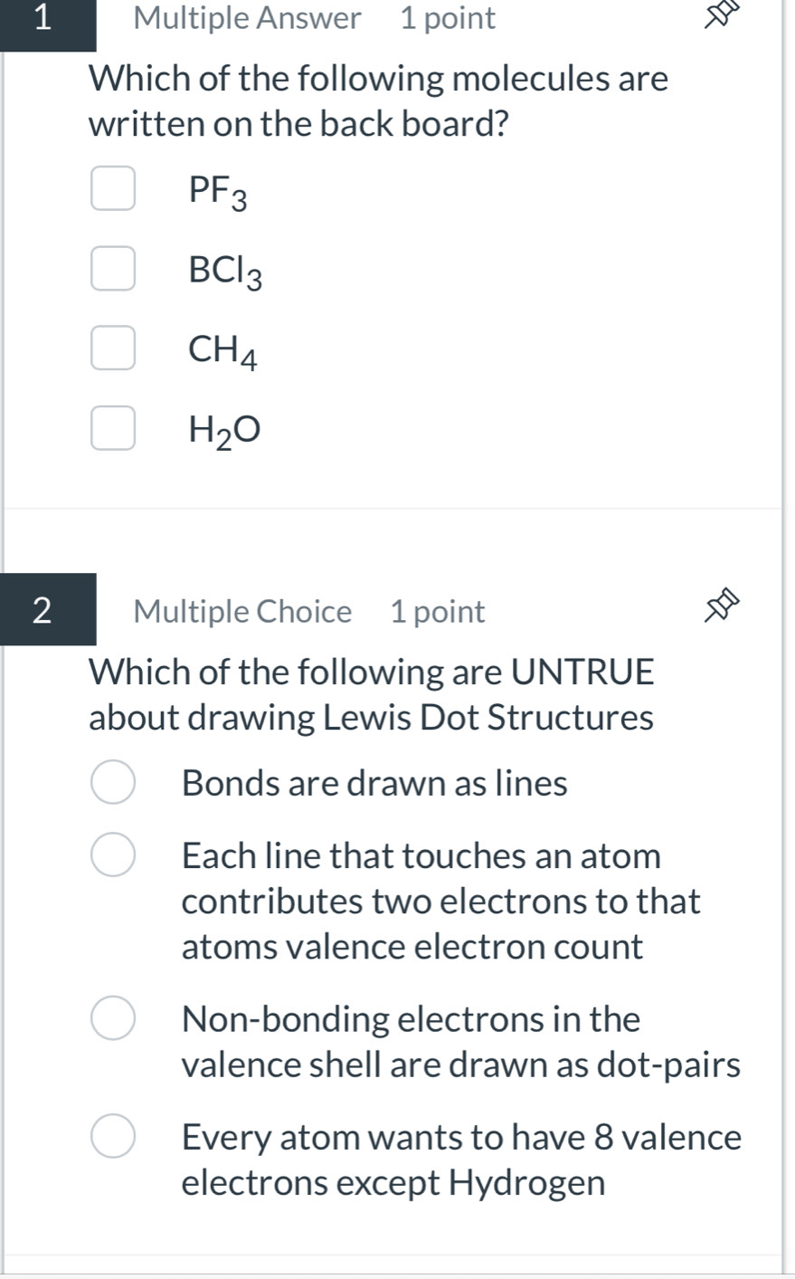 Multiple Answer 1 point
Which of the following molecules are
written on the back board?
PF_3
BCl_3
CH_4
H_2O
2 Multiple Choice 1 point
Which of the following are UNTRUE
about drawing Lewis Dot Structures
Bonds are drawn as lines
Each line that touches an atom
contributes two electrons to that
atoms valence electron count
Non-bonding electrons in the
valence shell are drawn as dot-pairs
Every atom wants to have 8 valence
electrons except Hydrogen