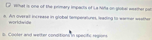 What is one of the primary impacts of La Niña on global weather pat
a. An overall increase in global temperatures, leading to warmer weather
worldwide
b. Cooler and wetter conditions in specific regions