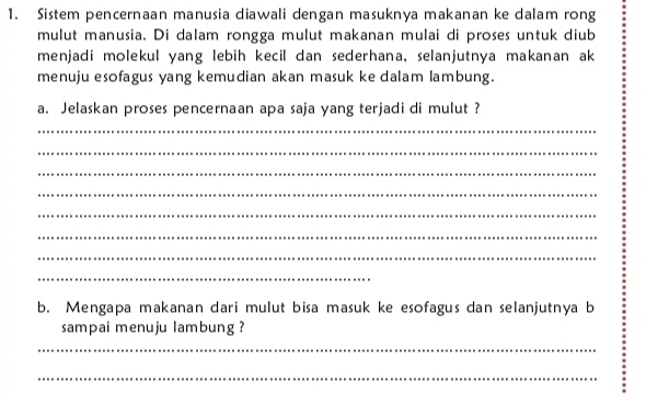 Sistem pencernaan manusia diawali dengan masuknya makanan ke dalam rong 
mulut manusia. Di dalam rongga mulut makanan mulai di proses untuk diub 
menjadi molekul yang lebih kecil dan sederhana, selanjutnya makanan ak 
menuju esofagus yang kemudian akan masuk ke dalam lambung. 
a. Jelaskan proses pencernaan apa saja yang terjadi di mulut ? 
_ 
_ 
_ 
_ 
_ 
_ 
_ 
_ 
b. Mengapa makanan dari mulut bisa masuk ke esofagus dan selanjutnya b 
sampai menuju lambung ? 
_ 
_