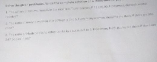 Solve the given problems. Write the complete solution on a clean sree 
1. The satery of two workers is in the ratio 3:4. They received P 12 250.00. How much did each worker 
receive? 
2. The ratic of men to women at a college is 7 to 5. How many women students are there if there are 360
men? 
3. The ratio of Math books to other books in a class is 8 to 5. How many Math books are there if there are
247 books in all?