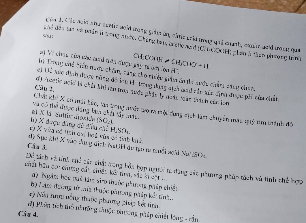 Các acid như acetic acid trong giấm ăn, citric acid trong quả chanh, oxalic acid trong quả
sau:
khể đều tan và phân li trong nước. Chẳng hạn, acetic acid (CH_3COOH) phân li theo phương trình
CH_3COOHleftharpoons CH_3COO^-+H^+
a) Vị chua của các acid trên được gây ra bởi ion H*.
b) Trong chế biến nước chấm, càng cho nhiều giấm ăn thì nước chấm càng chua.
c) Để xác định được nồng độ ion H* trong dung dịch acid cần xác định được pH của chất
Câu 2.
d) Acetic acid là chất khi tan tron nước phân ly hoàn toàn thành các ion
Chất khí X có mùi hắc, tan trong nước tạo ra một dung dịch làm chuyển màu quỳ tím thành đỏ
và có thể được dùng làm chất tẩy màu.
a) X là Sulfur dioxide (SO_2).
b) X được dùng để điều chế H_2SO_4.
c) X vừa có tính oxi hoá vừa có tính khử.
Câu 3.
d) Sục khí X vào dung dịch NaOH dư tạo ra muối acid NaHSO3.
Để tách và tinh chế các chất trong hỗn hợp người ta dùng các phương pháp tách và tinh chế hợp
chất hữu cơ: chưng cất, chiết, kết tinh, sắc kí cột ...
a) Ngâm hoa quả làm siro thuộc phương pháp chiết.
b) Làm đường từ mía thuộc phương pháp kết tinh..
c) Nấu rượu uống thuộc phương pháp kết tinh.
d) Phân tích thổ nhưỡng thuộc phương pháp chiết lỏng - rắn.
Câu 4.