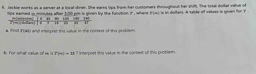 Jackie works as a server at a local diner. She earns tips from her customers throughout her shift. The total dollar value of 
tips earned m minutes after 3:00 pm is given by the function T , where T(m) is in dollars. A table of values is given for T.
m(minutes) 0 45 90 150 180 240
T(m) (dollars) 0 7 16 23 32 37
a. Find T(45) and interpret this value in the context of this problem. 
b. For what value of m is T(m)=23 ? Interpret this value in the context of this problem.