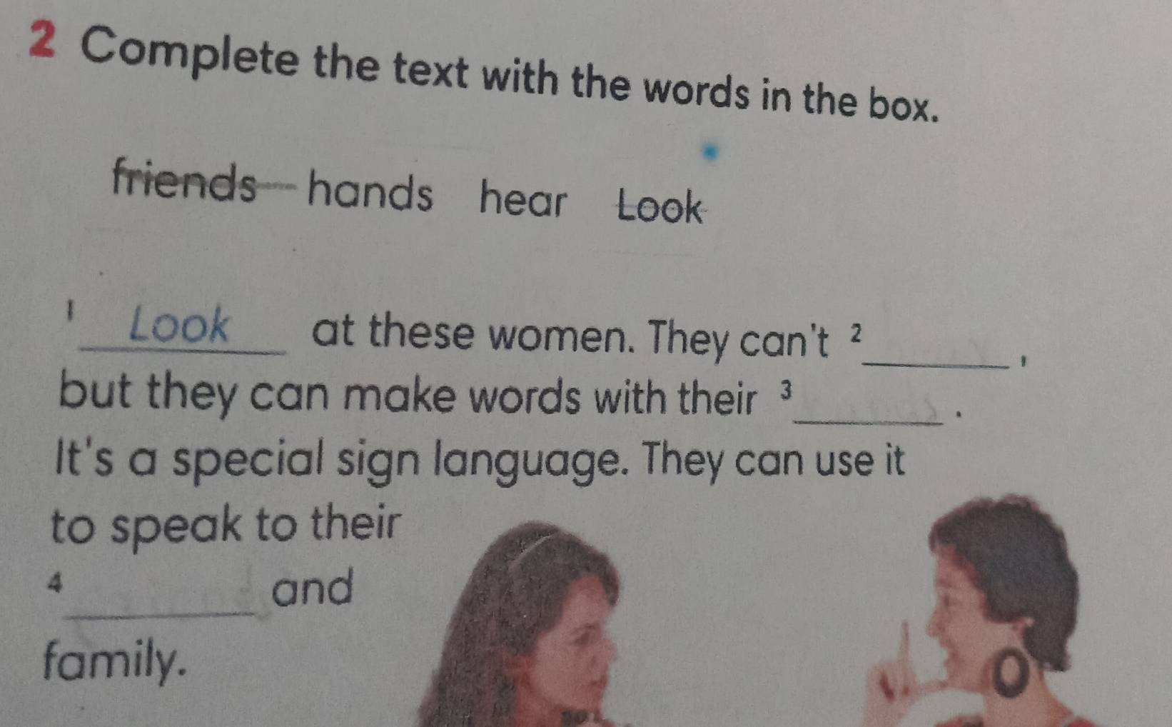 Complete the text with the words in the box. 
friends hands hear Look 
1_ Look at these women. They can't _ 
1 
but they can make words with their ? 
_、 
It's a special sign language. They can use it 
to speak to their 
_ 
4 and 
family.