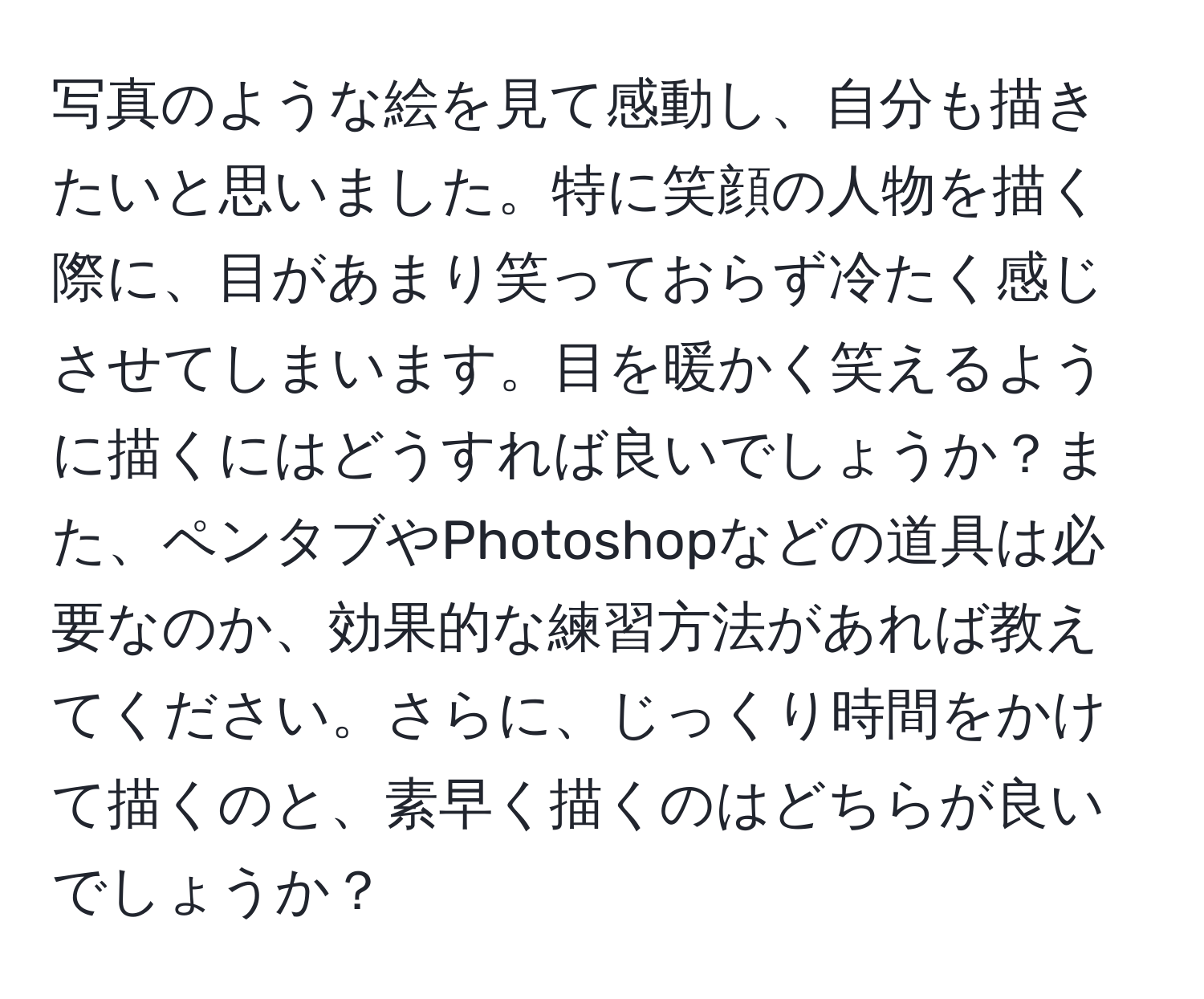 写真のような絵を見て感動し、自分も描きたいと思いました。特に笑顔の人物を描く際に、目があまり笑っておらず冷たく感じさせてしまいます。目を暖かく笑えるように描くにはどうすれば良いでしょうか？また、ペンタブやPhotoshopなどの道具は必要なのか、効果的な練習方法があれば教えてください。さらに、じっくり時間をかけて描くのと、素早く描くのはどちらが良いでしょうか？