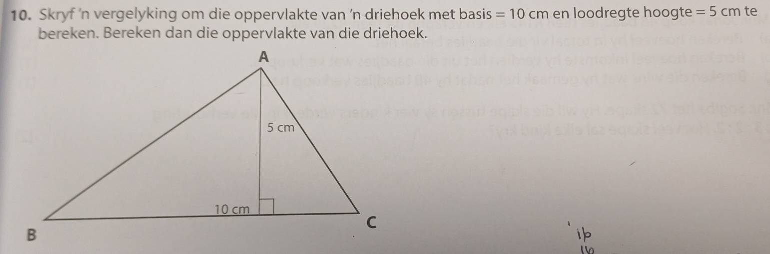 Skryf 'n vergelyking om die oppervlakte van 'n driehoek met basis =10cm en loodregte hoogte =5cm te 
bereken. Bereken dan die oppervlakte van die driehoek.