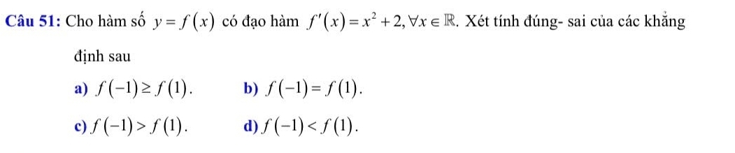 Cho hàm số y=f(x) có đạo hàm f'(x)=x^2+2, forall x∈ R.. Xét tính đúng- sai của các khẳng
định sau
a) f(-1)≥ f(1). b) f(-1)=f(1).
c) f(-1)>f(1). d) f(-1) .